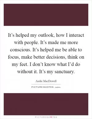 It’s helped my outlook, how I interact with people. It’s made me more conscious. It’s helped me be able to focus, make better decisions, think on my feet. I don’t know what I’d do without it. It’s my sanctuary Picture Quote #1