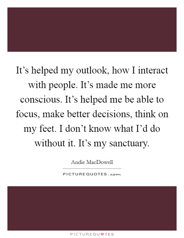 It's helped my outlook, how I interact with people. It's made me more conscious. It's helped me be able to focus, make better decisions, think on my feet. I don't know what I'd do without it. It's my sanctuary. Picture Quote #1