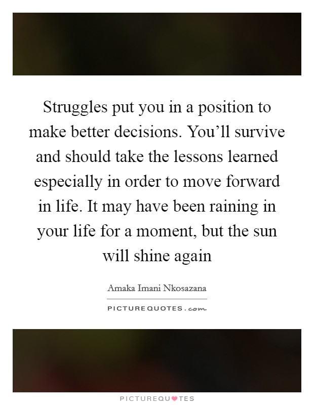Struggles put you in a position to make better decisions. You'll survive and should take the lessons learned especially in order to move forward in life. It may have been raining in your life for a moment, but the sun will shine again Picture Quote #1