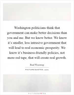 Washington politicians think that government can make better decisions than you and me. But we know better. We know it’s smaller, less intrusive government that will lead to real economic prosperity. We know it’s business-friendly policies, not more red tape, that will create real growth Picture Quote #1