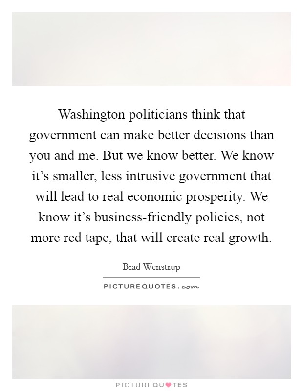 Washington politicians think that government can make better decisions than you and me. But we know better. We know it's smaller, less intrusive government that will lead to real economic prosperity. We know it's business-friendly policies, not more red tape, that will create real growth. Picture Quote #1