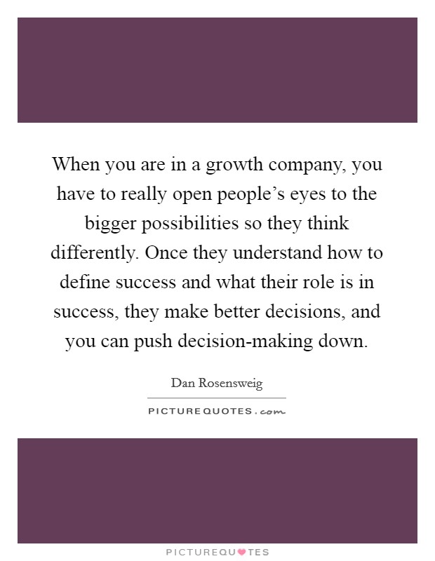 When you are in a growth company, you have to really open people's eyes to the bigger possibilities so they think differently. Once they understand how to define success and what their role is in success, they make better decisions, and you can push decision-making down. Picture Quote #1