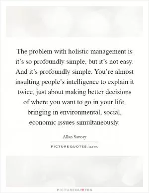 The problem with holistic management is it’s so profoundly simple, but it’s not easy. And it’s profoundly simple. You’re almost insulting people’s intelligence to explain it twice, just about making better decisions of where you want to go in your life, bringing in environmental, social, economic issues simultaneously Picture Quote #1