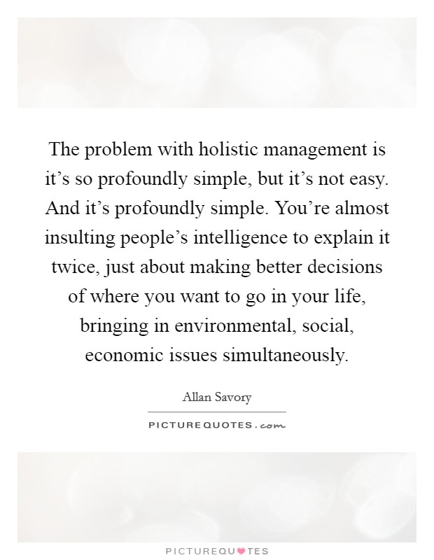 The problem with holistic management is it's so profoundly simple, but it's not easy. And it's profoundly simple. You're almost insulting people's intelligence to explain it twice, just about making better decisions of where you want to go in your life, bringing in environmental, social, economic issues simultaneously. Picture Quote #1