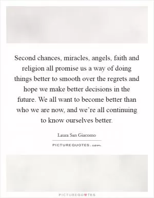Second chances, miracles, angels, faith and religion all promise us a way of doing things better to smooth over the regrets and hope we make better decisions in the future. We all want to become better than who we are now, and we’re all continuing to know ourselves better Picture Quote #1