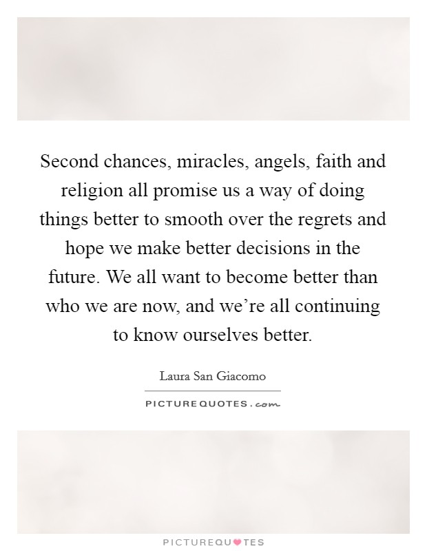 Second chances, miracles, angels, faith and religion all promise us a way of doing things better to smooth over the regrets and hope we make better decisions in the future. We all want to become better than who we are now, and we're all continuing to know ourselves better. Picture Quote #1