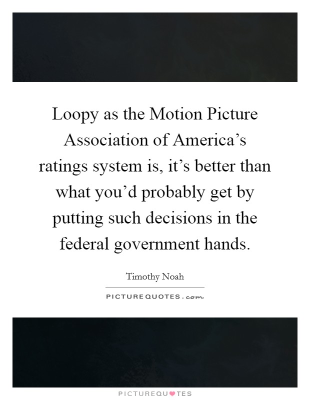 Loopy as the Motion Picture Association of America's ratings system is, it's better than what you'd probably get by putting such decisions in the federal government hands. Picture Quote #1