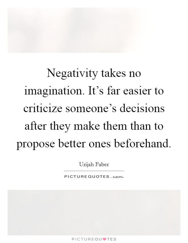 Negativity takes no imagination. It's far easier to criticize someone's decisions after they make them than to propose better ones beforehand. Picture Quote #1