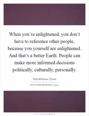 When you’re enlightened, you don’t have to reference other people, because you yourself are enlightened. And that’s a better Earth. People can make more informed decisions politically, culturally, personally Picture Quote #1