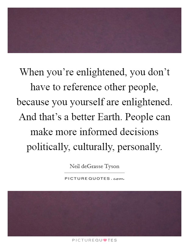 When you're enlightened, you don't have to reference other people, because you yourself are enlightened. And that's a better Earth. People can make more informed decisions politically, culturally, personally. Picture Quote #1