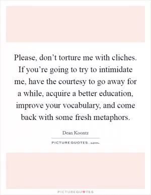 Please, don’t torture me with cliches. If you’re going to try to intimidate me, have the courtesy to go away for a while, acquire a better education, improve your vocabulary, and come back with some fresh metaphors Picture Quote #1
