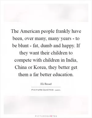 The American people frankly have been, over many, many years - to be blunt - fat, dumb and happy. If they want their children to compete with children in India, China or Korea, they better get them a far better education Picture Quote #1