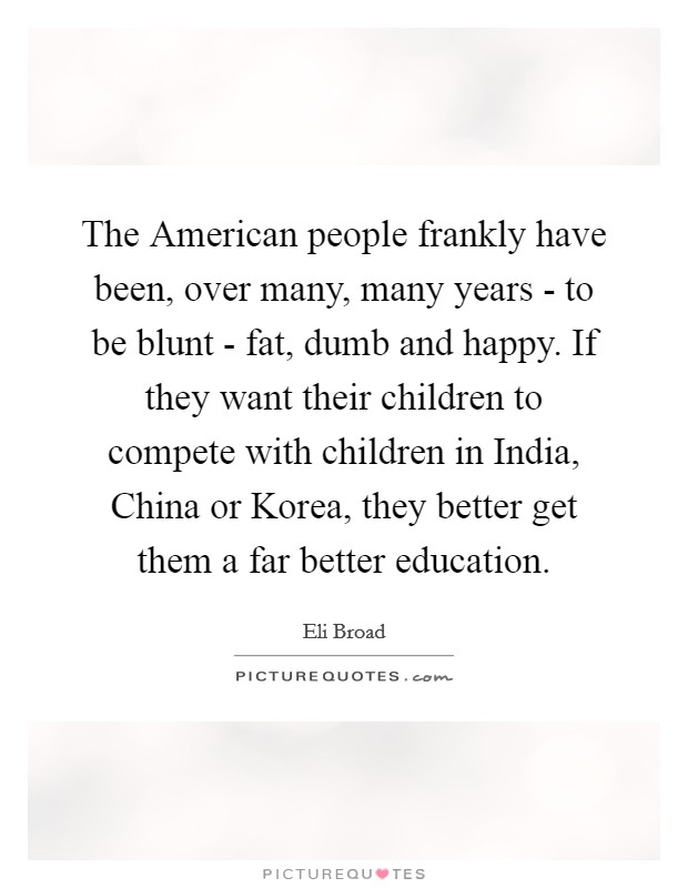 The American people frankly have been, over many, many years - to be blunt - fat, dumb and happy. If they want their children to compete with children in India, China or Korea, they better get them a far better education. Picture Quote #1