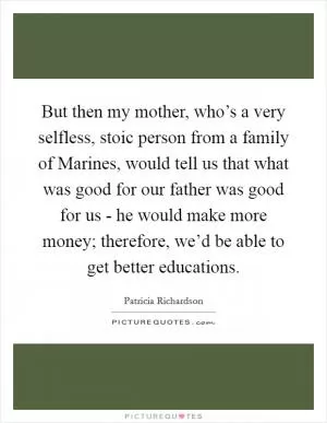 But then my mother, who’s a very selfless, stoic person from a family of Marines, would tell us that what was good for our father was good for us - he would make more money; therefore, we’d be able to get better educations Picture Quote #1