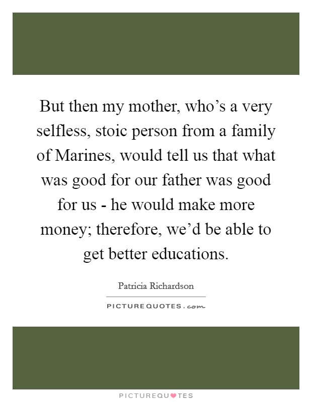 But then my mother, who's a very selfless, stoic person from a family of Marines, would tell us that what was good for our father was good for us - he would make more money; therefore, we'd be able to get better educations. Picture Quote #1