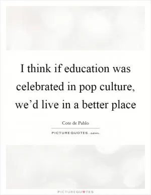 I think if education was celebrated in pop culture, we’d live in a better place Picture Quote #1
