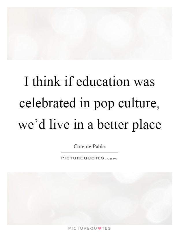 I think if education was celebrated in pop culture, we'd live in a better place Picture Quote #1