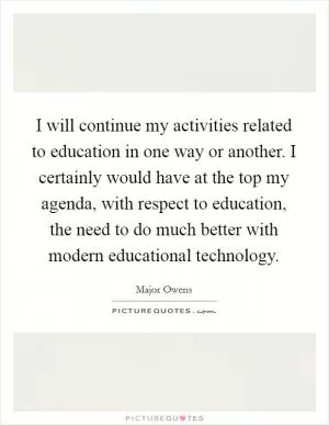 I will continue my activities related to education in one way or another. I certainly would have at the top my agenda, with respect to education, the need to do much better with modern educational technology Picture Quote #1