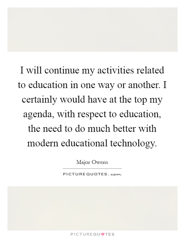 I will continue my activities related to education in one way or another. I certainly would have at the top my agenda, with respect to education, the need to do much better with modern educational technology. Picture Quote #1