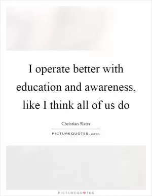 I operate better with education and awareness, like I think all of us do Picture Quote #1