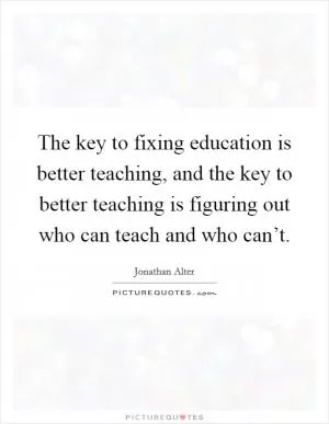 The key to fixing education is better teaching, and the key to better teaching is figuring out who can teach and who can’t Picture Quote #1