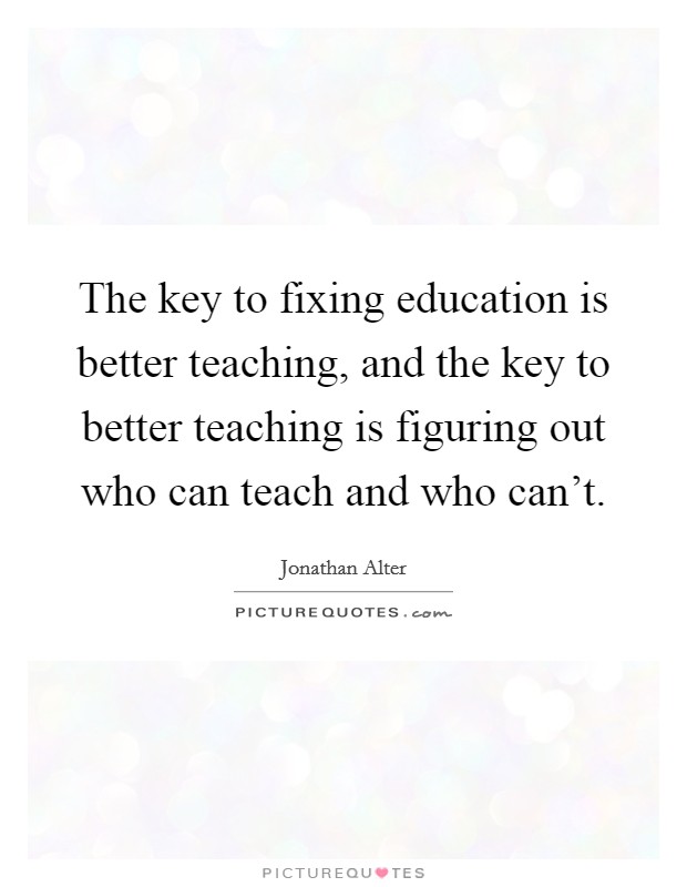 The key to fixing education is better teaching, and the key to better teaching is figuring out who can teach and who can't. Picture Quote #1