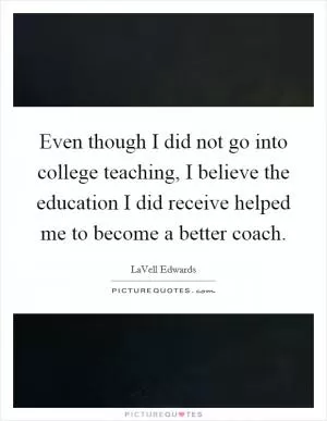 Even though I did not go into college teaching, I believe the education I did receive helped me to become a better coach Picture Quote #1