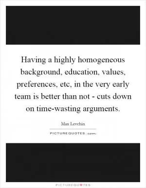 Having a highly homogeneous background, education, values, preferences, etc, in the very early team is better than not - cuts down on time-wasting arguments Picture Quote #1