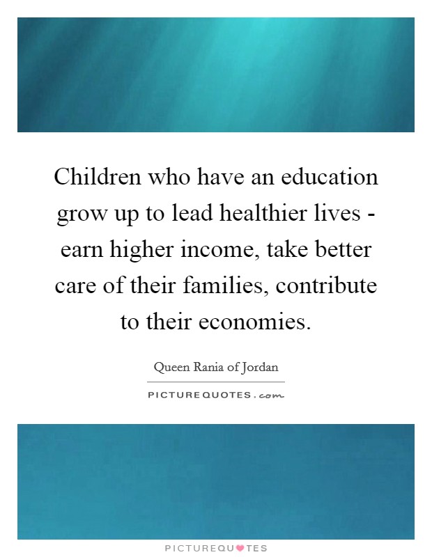 Children who have an education grow up to lead healthier lives - earn higher income, take better care of their families, contribute to their economies. Picture Quote #1