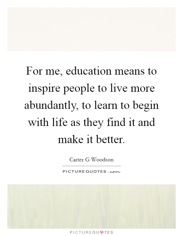 For me, education means to inspire people to live more abundantly, to learn to begin with life as they find it and make it better. Picture Quote #1