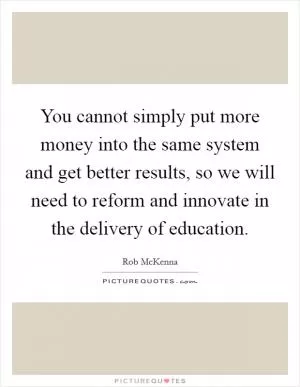 You cannot simply put more money into the same system and get better results, so we will need to reform and innovate in the delivery of education Picture Quote #1