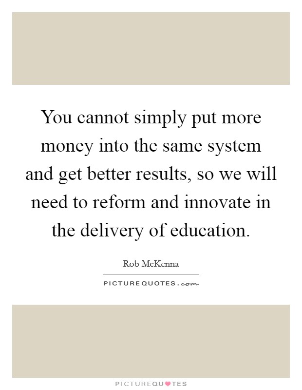 You cannot simply put more money into the same system and get better results, so we will need to reform and innovate in the delivery of education. Picture Quote #1