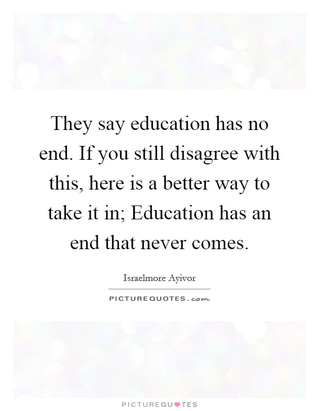 They say education has no end. If you still disagree with this, here is a better way to take it in; Education has an end that never comes. Picture Quote #1