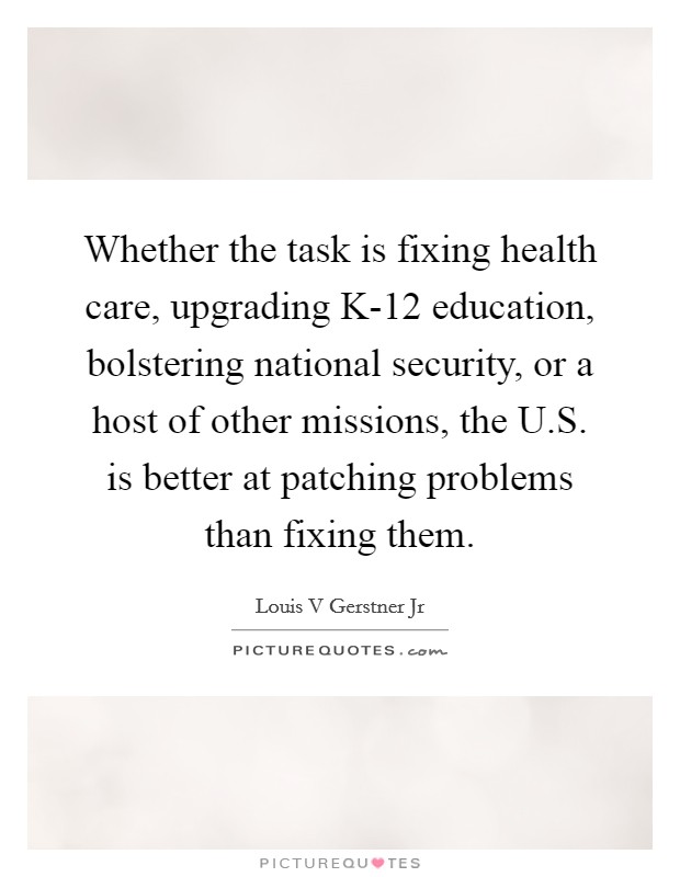 Whether the task is fixing health care, upgrading K-12 education, bolstering national security, or a host of other missions, the U.S. is better at patching problems than fixing them. Picture Quote #1