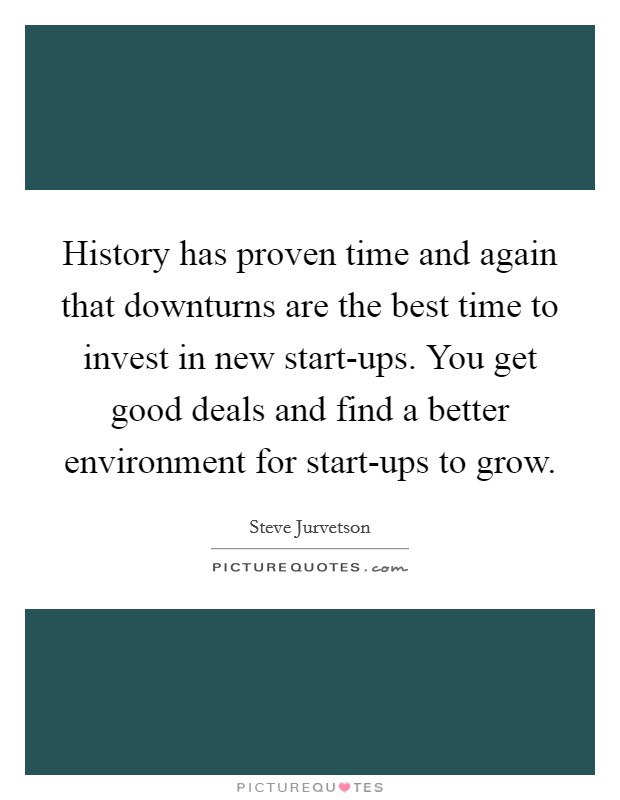 History has proven time and again that downturns are the best time to invest in new start-ups. You get good deals and find a better environment for start-ups to grow. Picture Quote #1