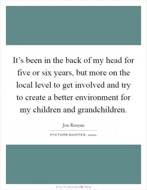 It’s been in the back of my head for five or six years, but more on the local level to get involved and try to create a better environment for my children and grandchildren Picture Quote #1