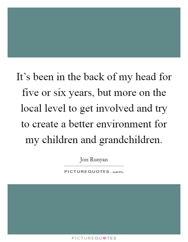 It's been in the back of my head for five or six years, but more on the local level to get involved and try to create a better environment for my children and grandchildren. Picture Quote #1