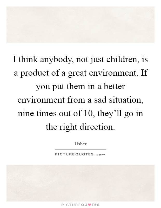 I think anybody, not just children, is a product of a great environment. If you put them in a better environment from a sad situation, nine times out of 10, they'll go in the right direction. Picture Quote #1