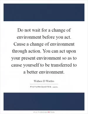 Do not wait for a change of environment before you act. Cause a change of environment through action. You can act upon your present environment so as to cause yourself to be transferred to a better environment Picture Quote #1