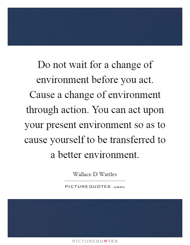Do not wait for a change of environment before you act. Cause a change of environment through action. You can act upon your present environment so as to cause yourself to be transferred to a better environment. Picture Quote #1