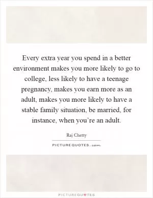 Every extra year you spend in a better environment makes you more likely to go to college, less likely to have a teenage pregnancy, makes you earn more as an adult, makes you more likely to have a stable family situation, be married, for instance, when you’re an adult Picture Quote #1