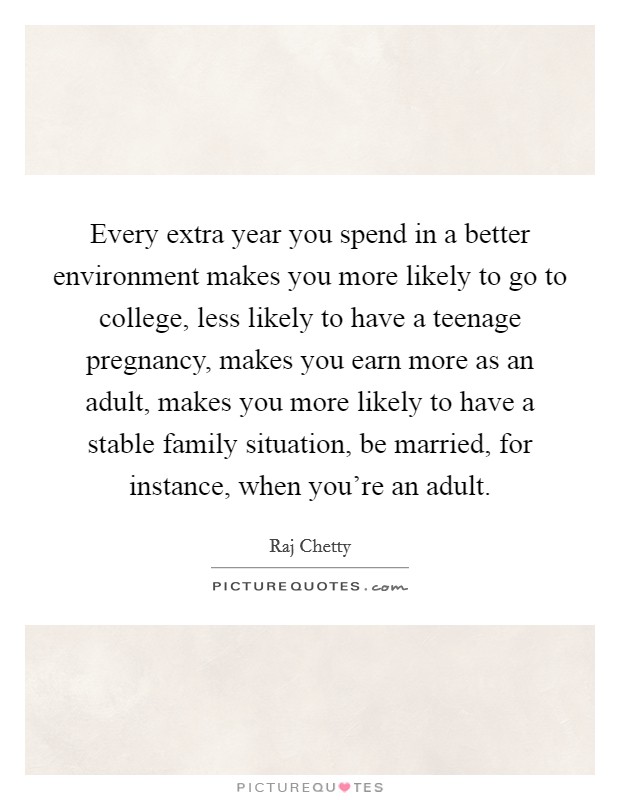 Every extra year you spend in a better environment makes you more likely to go to college, less likely to have a teenage pregnancy, makes you earn more as an adult, makes you more likely to have a stable family situation, be married, for instance, when you're an adult. Picture Quote #1