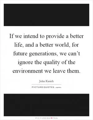 If we intend to provide a better life, and a better world, for future generations, we can’t ignore the quality of the environment we leave them Picture Quote #1
