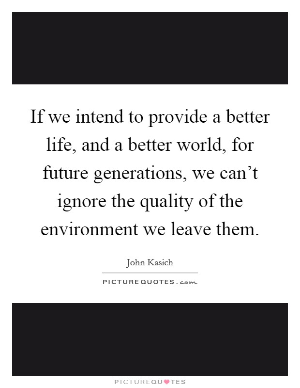 If we intend to provide a better life, and a better world, for future generations, we can't ignore the quality of the environment we leave them. Picture Quote #1