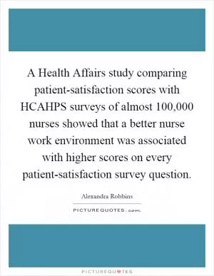 A Health Affairs study comparing patient-satisfaction scores with HCAHPS surveys of almost 100,000 nurses showed that a better nurse work environment was associated with higher scores on every patient-satisfaction survey question Picture Quote #1