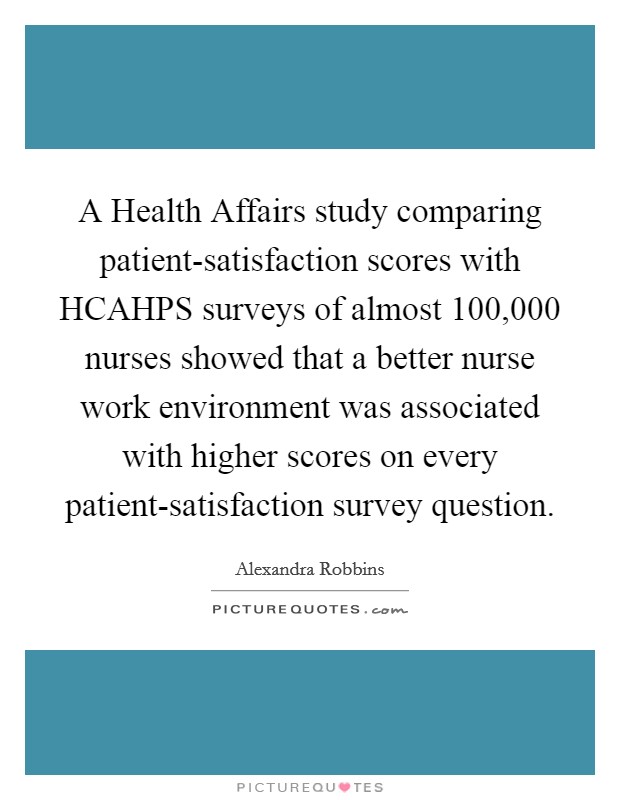 A Health Affairs study comparing patient-satisfaction scores with HCAHPS surveys of almost 100,000 nurses showed that a better nurse work environment was associated with higher scores on every patient-satisfaction survey question. Picture Quote #1
