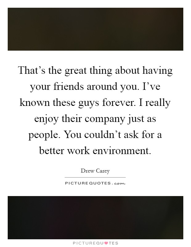 That's the great thing about having your friends around you. I've known these guys forever. I really enjoy their company just as people. You couldn't ask for a better work environment. Picture Quote #1