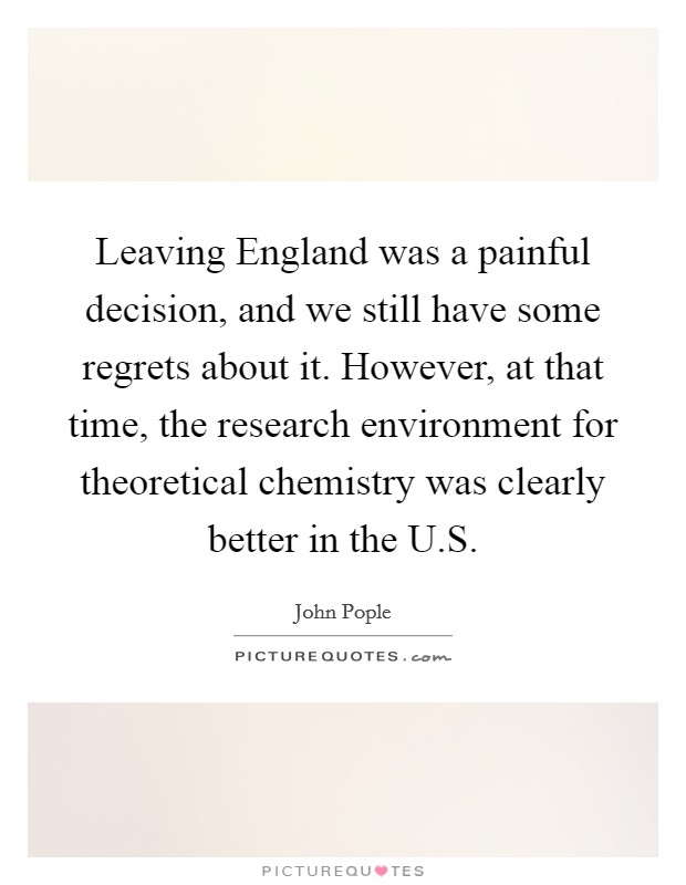 Leaving England was a painful decision, and we still have some regrets about it. However, at that time, the research environment for theoretical chemistry was clearly better in the U.S. Picture Quote #1