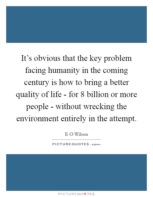 It's obvious that the key problem facing humanity in the coming century is how to bring a better quality of life - for 8 billion or more people - without wrecking the environment entirely in the attempt. Picture Quote #1