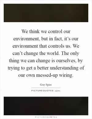 We think we control our environment, but in fact, it’s our environment that controls us. We can’t change the world. The only thing we can change is ourselves, by trying to get a better understanding of our own messed-up wiring Picture Quote #1